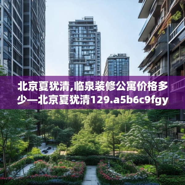 北京夏犹清,临泉装修公寓价格多少—北京夏犹清129.a5b6c9fgy.16uyk