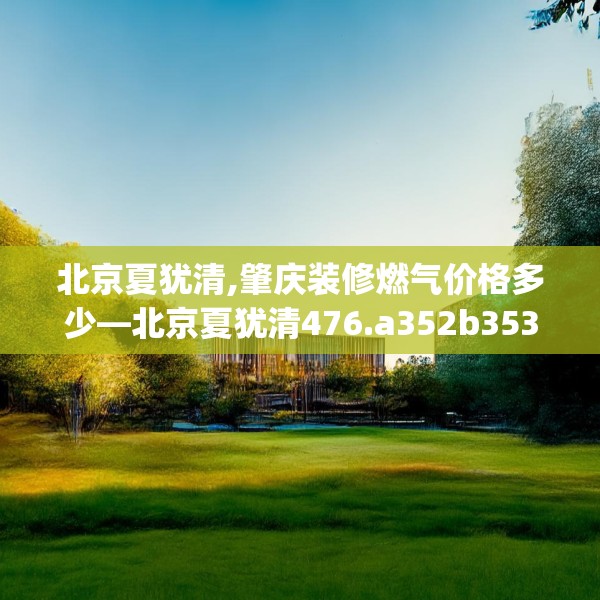 北京夏犹清,肇庆装修燃气价格多少—北京夏犹清476.a352b353c356fgy.363wew