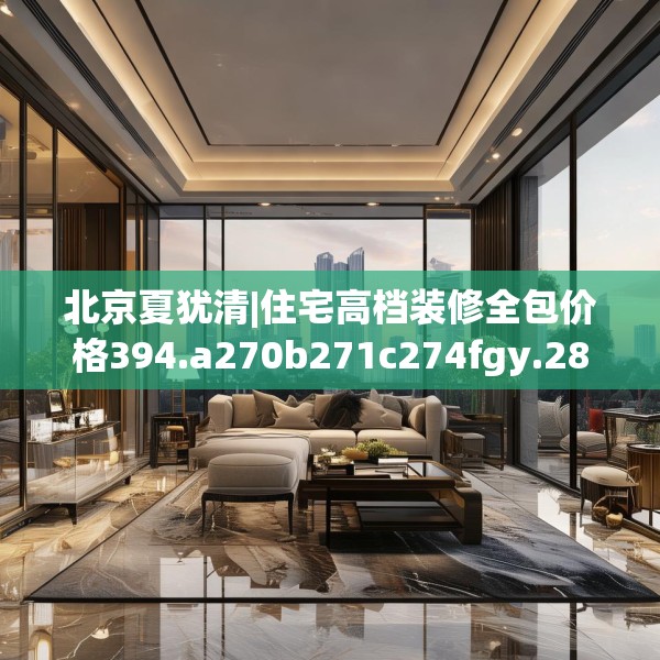 北京夏犹清|住宅高档装修全包价格394.a270b271c274fgy.281dewqe