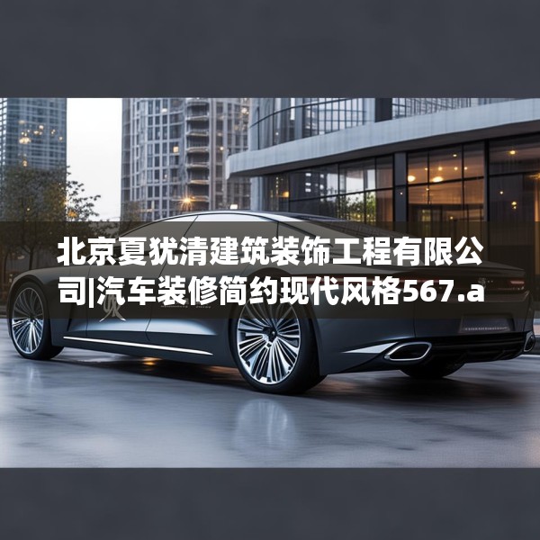 北京夏犹清建筑装饰工程有限公司|汽车装修简约现代风格567.a443b444c447fgy.454fghfd