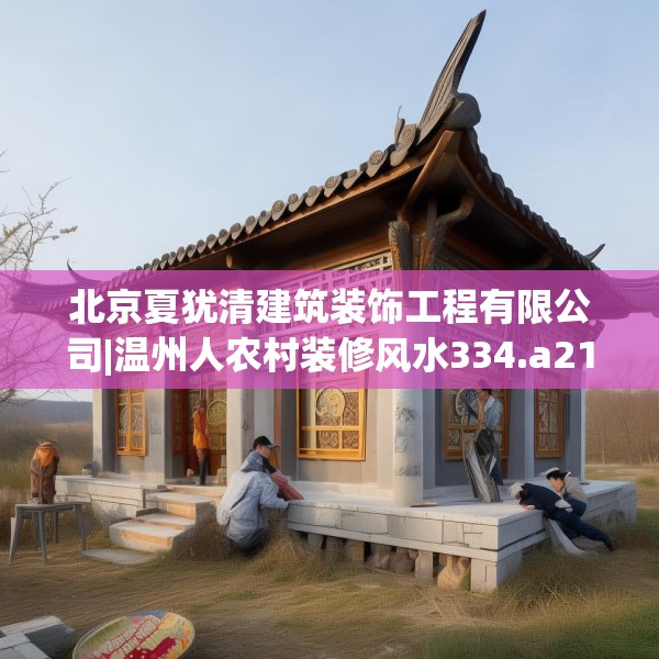 北京夏犹清建筑装饰工程有限公司|温州人农村装修风水334.a210b211c214fgy.221sdA
