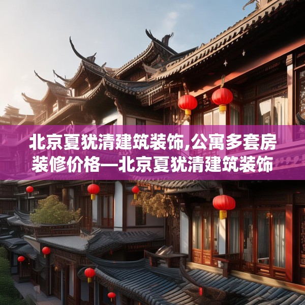 北京夏犹清建筑装饰,公寓多套房装修价格—北京夏犹清建筑装饰326.a202b203c206fgy.21376673