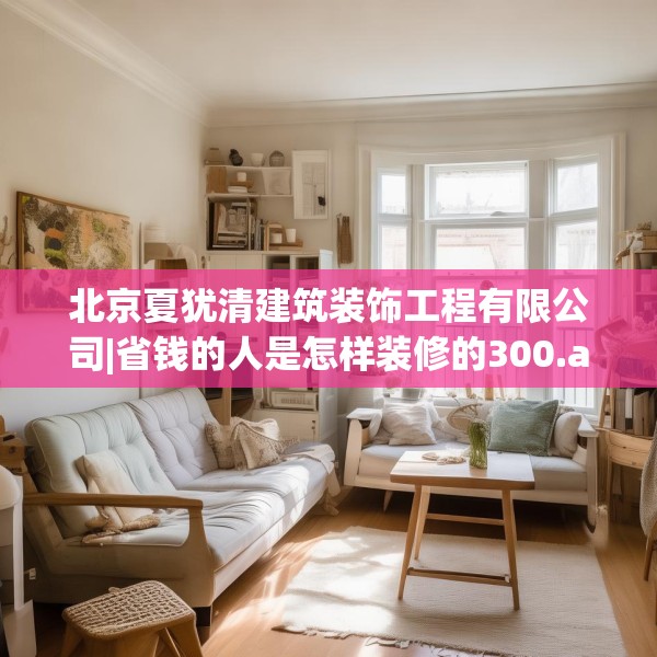 北京夏犹清建筑装饰工程有限公司|省钱的人是怎样装修的300.a176b177c180fgy.187lkjl