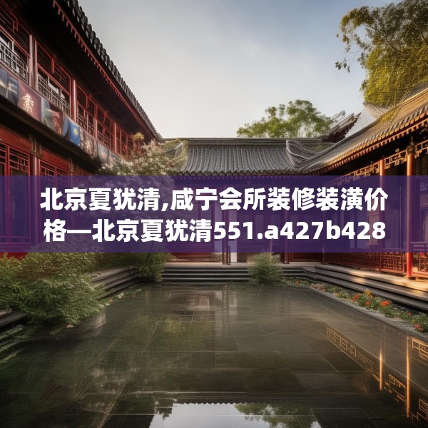 北京夏犹清,咸宁会所装修装潢价格—北京夏犹清551.a427b428c431fgy.438cvcx