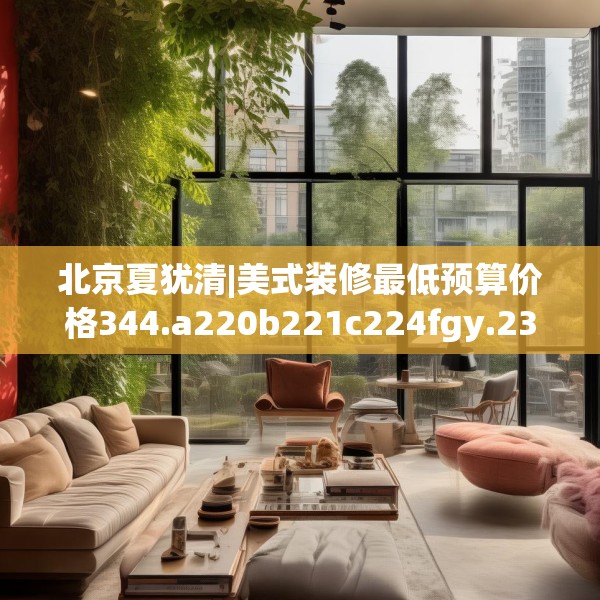 北京夏犹清|美式装修最低预算价格344.a220b221c224fgy.23176672
