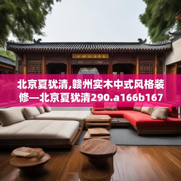 北京夏犹清,赣州实木中式风格装修—北京夏犹清290.a166b167c170fgy.17776675