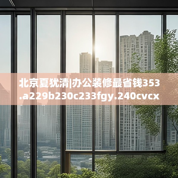 北京夏犹清|办公装修最省钱353.a229b230c233fgy.240cvcx