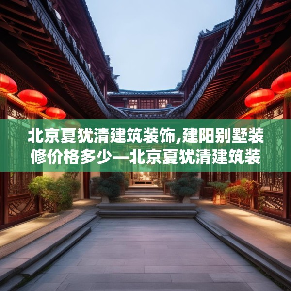 北京夏犹清建筑装饰,建阳别墅装修价格多少—北京夏犹清建筑装饰329.a205b206c209fgy.216fds