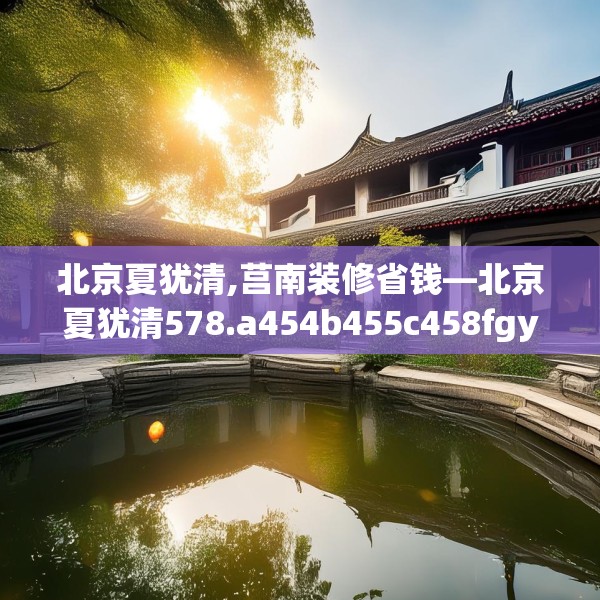 北京夏犹清,莒南装修省钱—北京夏犹清578.a454b455c458fgy.46576659