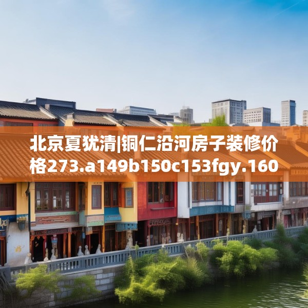 北京夏犹清|铜仁沿河房子装修价格273.a149b150c153fgy.160uyk