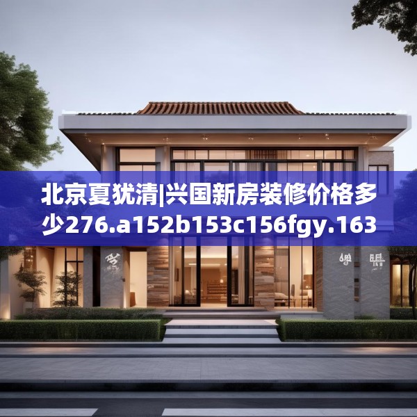 北京夏犹清|兴国新房装修价格多少276.a152b153c156fgy.163dsfds