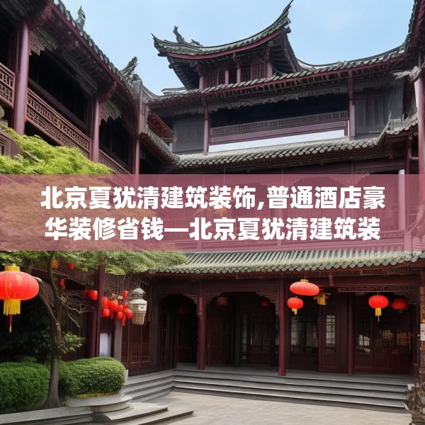 北京夏犹清建筑装饰,普通酒店豪华装修省钱—北京夏犹清建筑装饰548.a424b425c428fgy.435wew