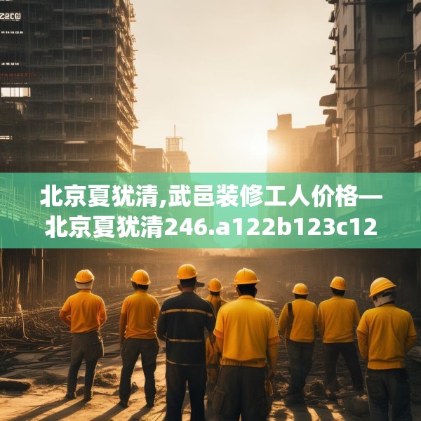 北京夏犹清,武邑装修工人价格—北京夏犹清246.a122b123c126fgy.133lkjl
