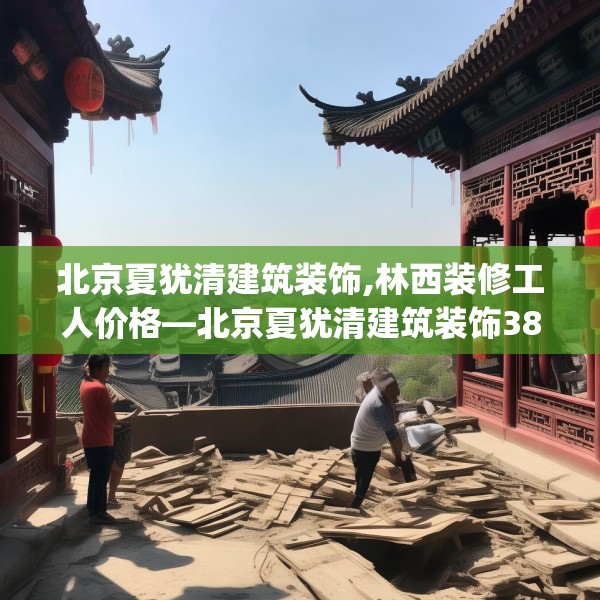 北京夏犹清建筑装饰,林西装修工人价格—北京夏犹清建筑装饰386.a262b263c266fgy.273wew