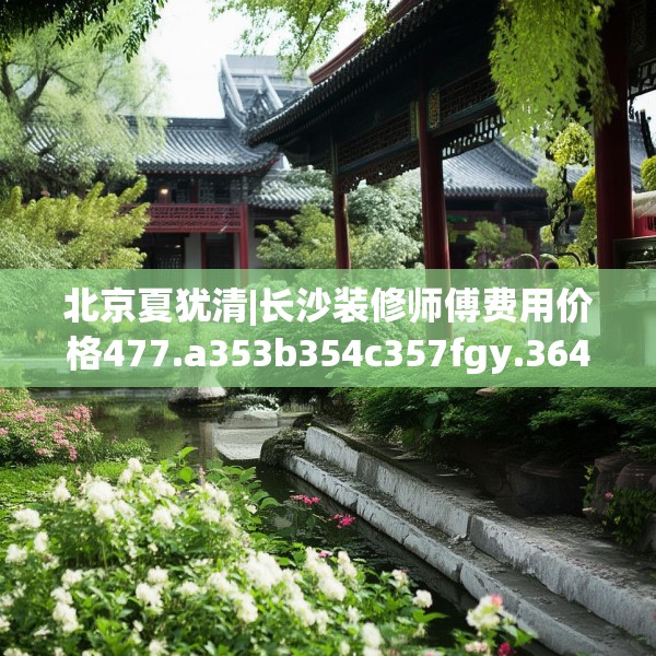 北京夏犹清|长沙装修师傅费用价格477.a353b354c357fgy.364fghfd