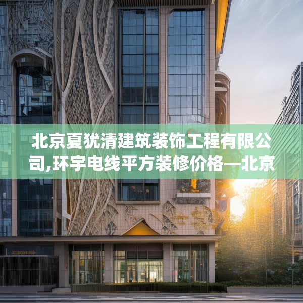 北京夏犹清建筑装饰工程有限公司,环宇电线平方装修价格—北京夏犹清建筑装饰工程有限公司578.a454b455c458fgy.46576659