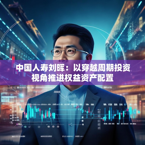 中国人寿刘晖：以穿越周期投资视角推进权益资产配置