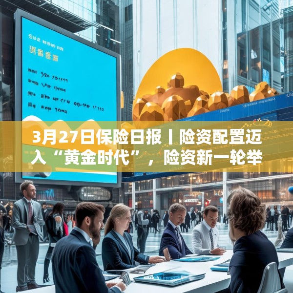 3月27日保险日报丨险资配置迈入“黄金时代”，险资新一轮举牌潮涌，保险业开启营销队伍扁平化尝试