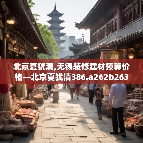 北京夏犹清,无锡装修建材预算价格—北京夏犹清386.a262b263c266fgy.273wew