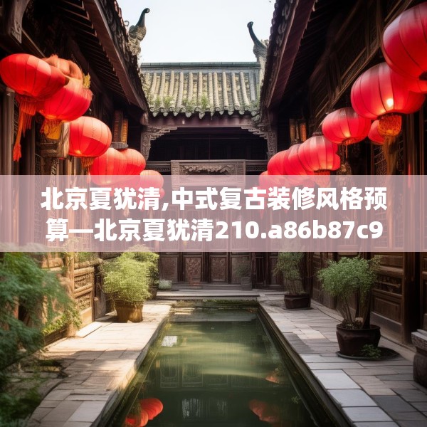 北京夏犹清,中式复古装修风格预算—北京夏犹清210.a86b87c90fgy.97lkjl