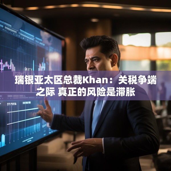 瑞银亚太区总裁Khan：关税争端之际 真正的风险是滞胀
