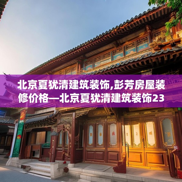 北京夏犹清建筑装饰,彭芳房屋装修价格—北京夏犹清建筑装饰230.a106b107c110fgy.117xczxv
