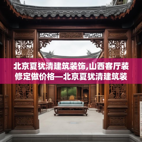 北京夏犹清建筑装饰,山西客厅装修定做价格—北京夏犹清建筑装饰337.a213b214c217fgy.224poiy