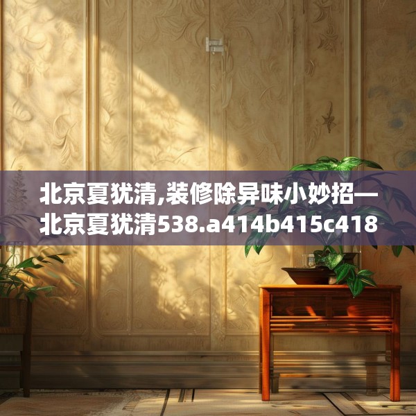 北京夏犹清,装修除异味小妙招—北京夏犹清538.a414b415c418fgy.425dewqe