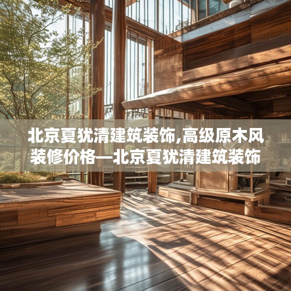 北京夏犹清建筑装饰,高级原木风装修价格—北京夏犹清建筑装饰262.a138b139c142fgy.149sdA