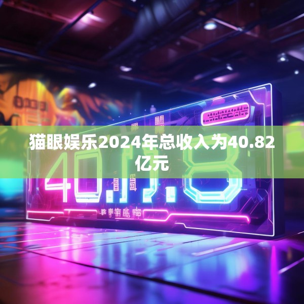 猫眼娱乐2024年总收入为40.82亿元