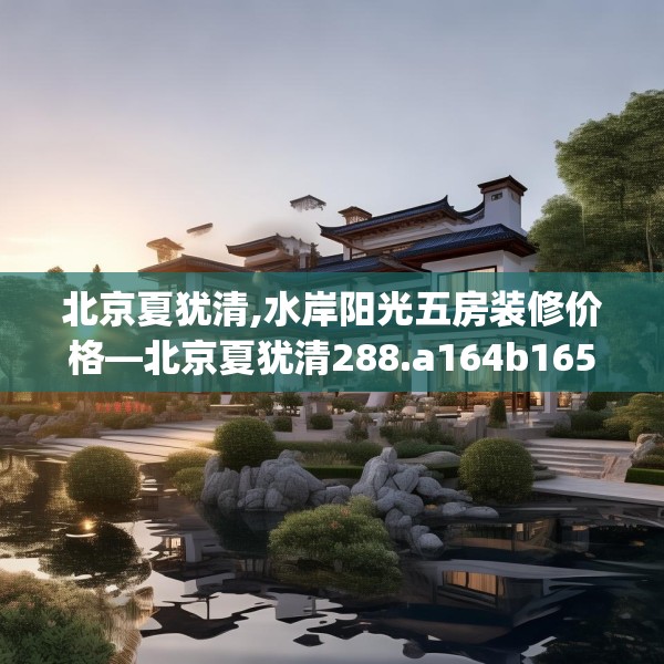 北京夏犹清,水岸阳光五房装修价格—北京夏犹清288.a164b165c168fgy.175nbn