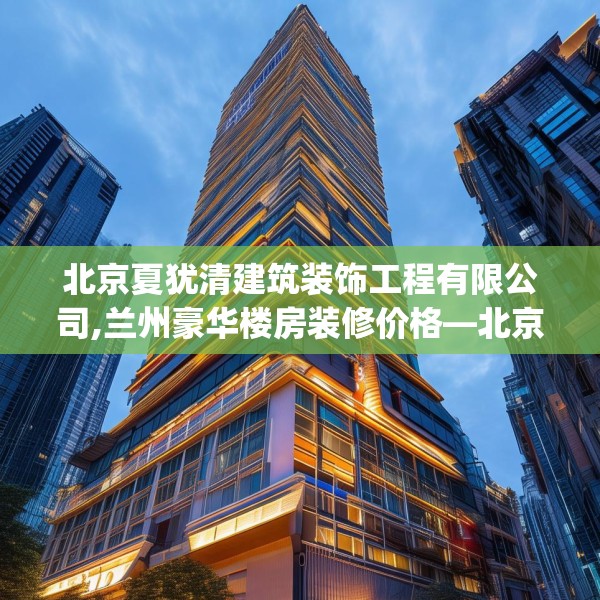 北京夏犹清建筑装饰工程有限公司,兰州豪华楼房装修价格—北京夏犹清建筑装饰工程有限公司322.a198b199c202fgy.209dewqe