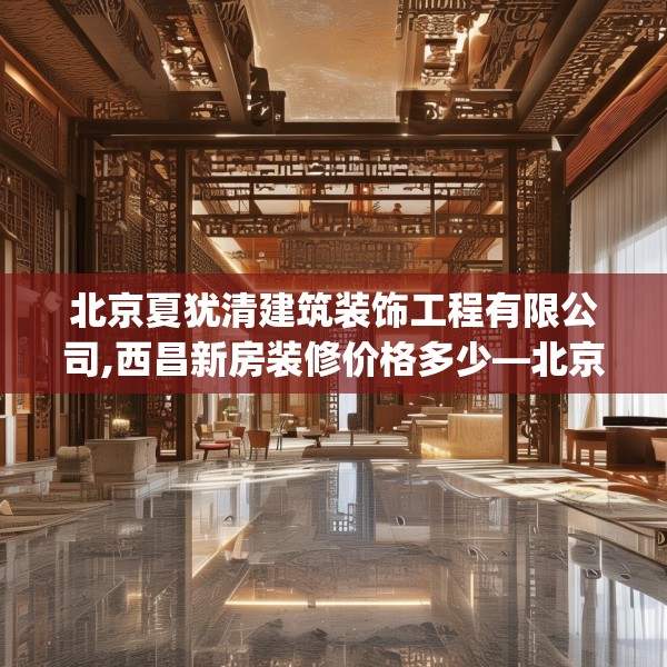 北京夏犹清建筑装饰工程有限公司,西昌新房装修价格多少—北京夏犹清建筑装饰工程有限公司272.a148b149c152fgy.15976676