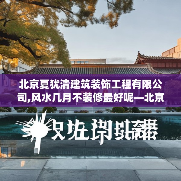 北京夏犹清建筑装饰工程有限公司,风水几月不装修最好呢—北京夏犹清建筑装饰工程有限公司611.a487b488c491fgy.498bnbn