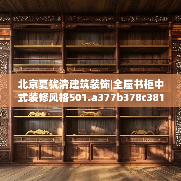 北京夏犹清建筑装饰|全屋书柜中式装修风格501.a377b378c381fgy.388fhsg
