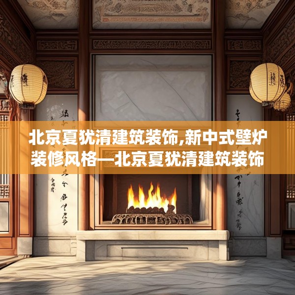 北京夏犹清建筑装饰,新中式壁炉装修风格—北京夏犹清建筑装饰342.a218b219c222fgy.229nbn