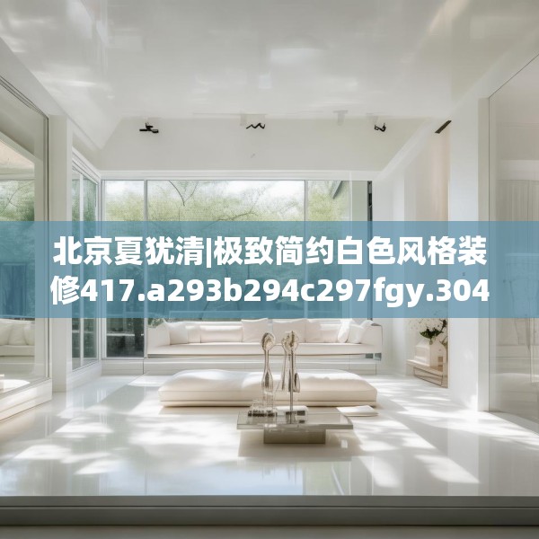 北京夏犹清|极致简约白色风格装修417.a293b294c297fgy.304uyk