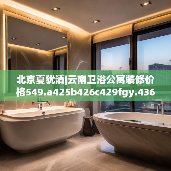 北京夏犹清|云南卫浴公寓装修价格549.a425b426c429fgy.436fghfd