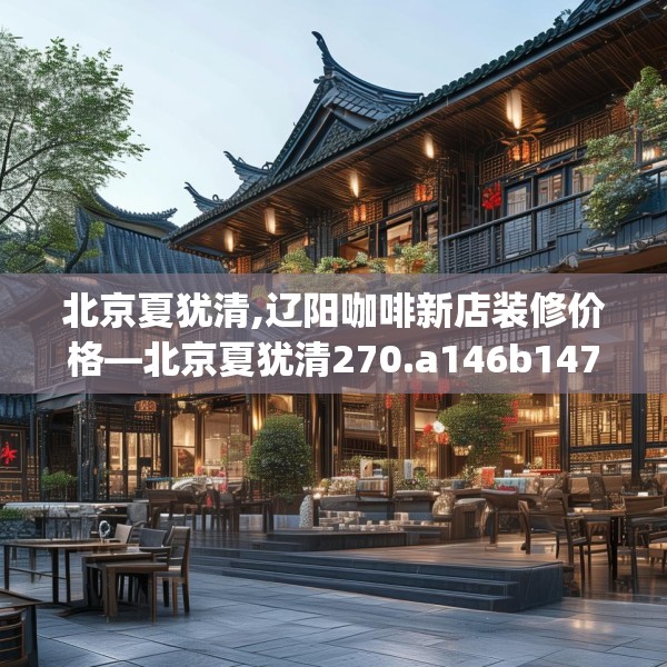 北京夏犹清,辽阳咖啡新店装修价格—北京夏犹清270.a146b147c150fgy.157nbn