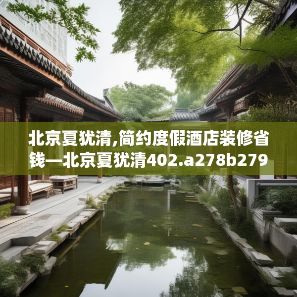 北京夏犹清,简约度假酒店装修省钱—北京夏犹清402.a278b279c282fgy.289dsfds