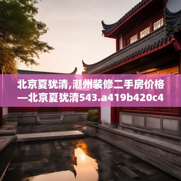 北京夏犹清,潮州装修二手房价格—北京夏犹清543.a419b420c423fgy.430uyk