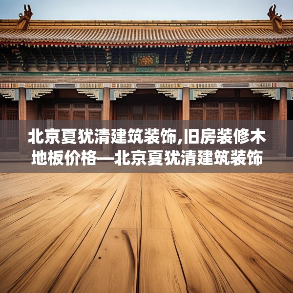 北京夏犹清建筑装饰,旧房装修木地板价格—北京夏犹清建筑装饰267.a143b144c147fgy.154fhsg