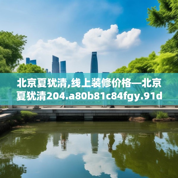 北京夏犹清,线上装修价格—北京夏犹清204.a80b81c84fgy.91dsfds