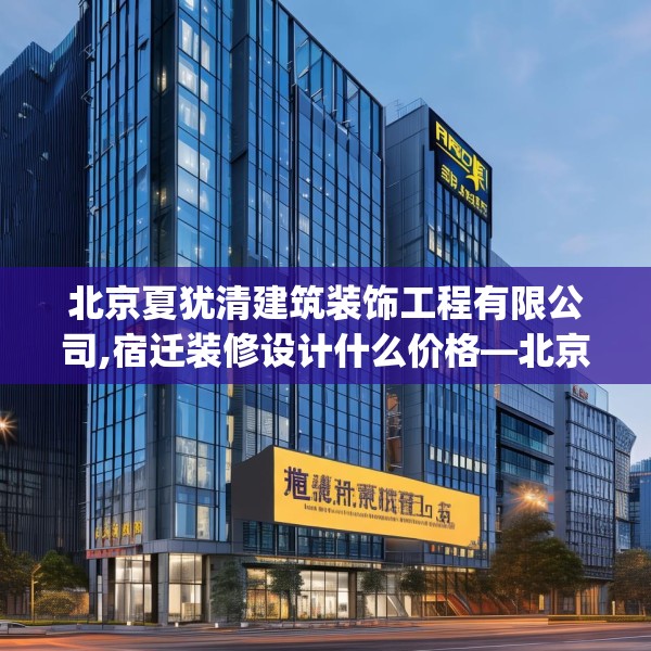 北京夏犹清建筑装饰工程有限公司,宿迁装修设计什么价格—北京夏犹清建筑装饰工程有限公司280.a156b157c160fgy.167sdA