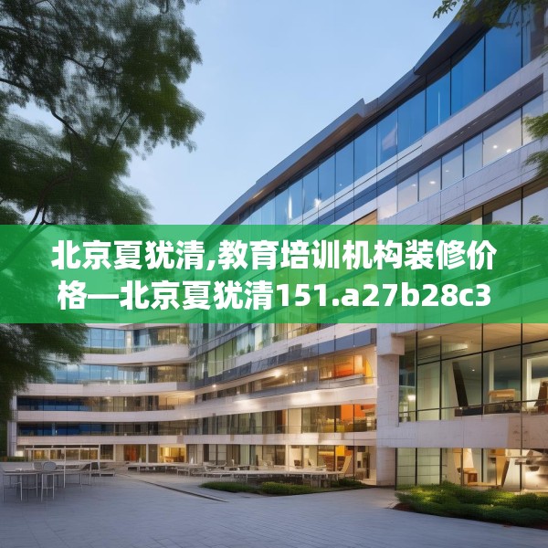 北京夏犹清,教育培训机构装修价格—北京夏犹清151.a27b28c31fgy.38fdsfds