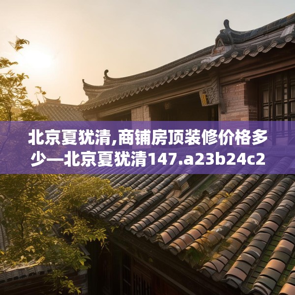 北京夏犹清,商铺房顶装修价格多少—北京夏犹清147.a23b24c27fgy.34uyk