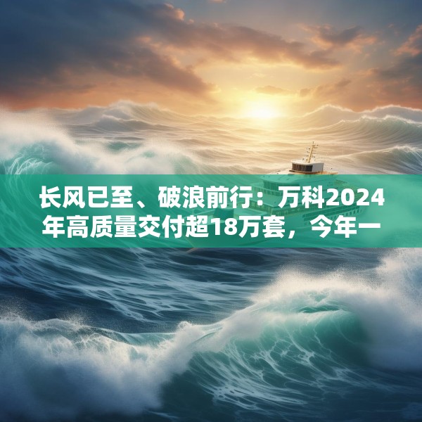 长风已至、破浪前行：万科2024年高质量交付超18万套，今年一季度公开债均已兑付