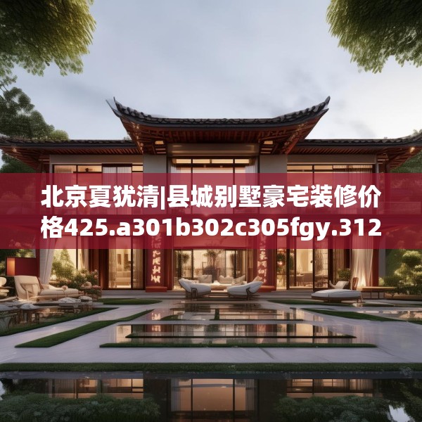 北京夏犹清|县城别墅豪宅装修价格425.a301b302c305fgy.312cvcx