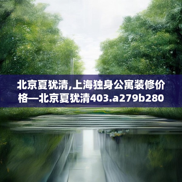 北京夏犹清,上海独身公寓装修价格—北京夏犹清403.a279b280c283fgy.290fdsfds