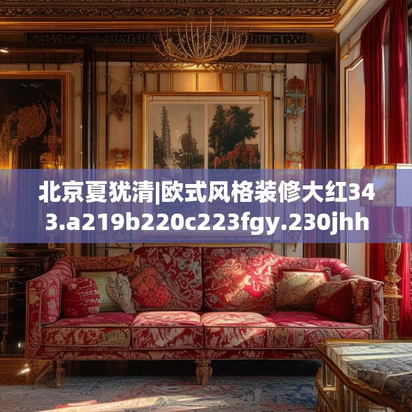 北京夏犹清|欧式风格装修大红343.a219b220c223fgy.230jhhj
